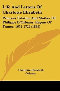 portada life and letters of charlotte elizabeth: princess palatine and mother of philippe d'orleans, regent of france, 1652-1722 (1889)