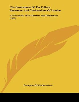 portada the government of the fullers, shearmen, and clothworkers of london: as proved by their charters and ordinances (1650) (en Inglés)