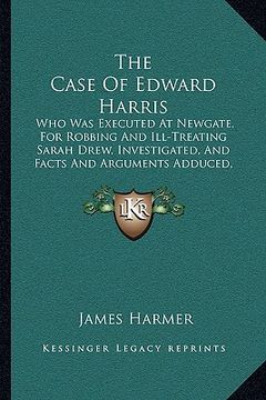 portada the case of edward harris: who was executed at newgate, for robbing and ill-treating sarah drew, investigated, and facts and arguments adduced, t (en Inglés)