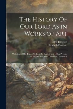 portada The History Of Our Lord As in Works of Art: With That of His Types; St. John the Baptist; and Other Persons of the Old and New Testament, Volume 1 (en Inglés)