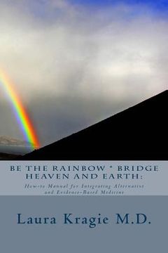 portada Be the Rainbow * Bridge Heaven and Earth: : How-to Manual for Integrating Alternative and Evidence-Based Medicine (en Inglés)