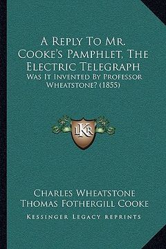portada a reply to mr. cooke's pamphlet, the electric telegraph: was it invented by professor wheatstone? (1855) (en Inglés)