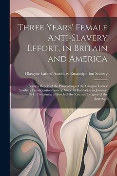 portada Three Years' Female Anti-Slavery Effort, in Britain and America: Being a Report of the Proceedings of the Glasgow Ladies' Auxiliary Emancipation. Of the Rise and Progress of the American (en Inglés)