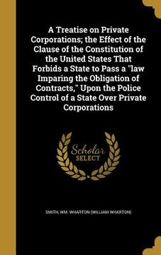 portada A Treatise on Private Corporations; the Effect of the Clause of the Constitution of the United States That Forbids a State to Pass a "law Imparing the (en Inglés)