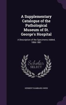 portada A Supplementary Catalogue of the Pathological Museum of St. George's Hospital: A Description of the Specimens Added, 1866-1881 (in English)