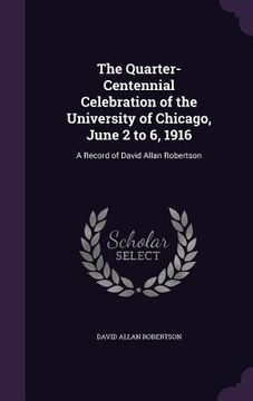 portada The Quarter-Centennial Celebration of the University of Chicago, June 2 to 6, 1916: A Record of David Allan Robertson (en Inglés)