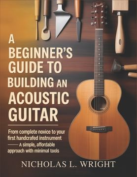 A Beginner's Guide To Building An Acoustic Guitar: From Complete Novice to Your First Handcrafted Instrument - A Simple, Affordable Approach with Mini (en Inglés)