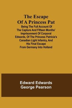 portada The Escape of a Princess Pat; Being the full account of the capture and fifteen months' imprisonment of Corporal Edwards, of the Princess Patricia's C (en Inglés)