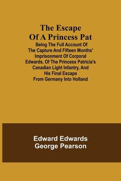 portada The Escape of a Princess Pat; Being the full account of the capture and fifteen months' imprisonment of Corporal Edwards, of the Princess Patricia's C