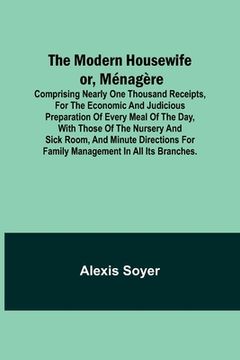 portada The Modern Housewife or, Ménagère; Comprising Nearly One Thousand Receipts, for the Economic and Judicious Preparation of Every Meal of the Day, with