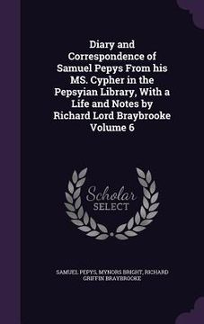 portada Diary and Correspondence of Samuel Pepys From his MS. Cypher in the Pepsyian Library, With a Life and Notes by Richard Lord Braybrooke Volume 6 (en Inglés)