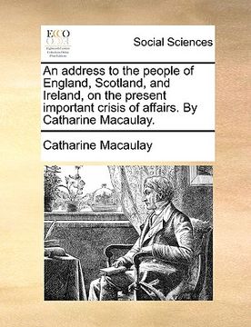portada an address to the people of england, scotland, and ireland, on the present important crisis of affairs. by catharine macaulay. (en Inglés)