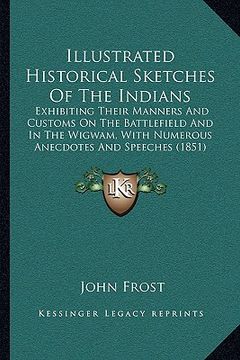 portada illustrated historical sketches of the indians: exhibiting their manners and customs on the battlefield and in the wigwam, with numerous anecdotes and (en Inglés)