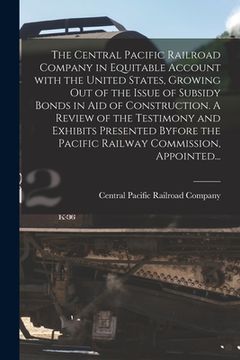 portada The Central Pacific Railroad Company in Equitable Account With the United States, Growing out of the Issue of Subsidy Bonds in Aid of Construction. A (en Inglés)