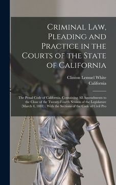 portada Criminal Law, Pleading and Practice in the Courts of the State of California: The Penal Code of California, Containing All Amendments to the Close of (in English)