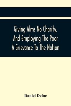 portada Giving Alms No Charity, And Employing The Poor A Grievance To The Nation,: Being An Essay Upon This Great Question, Whether Work-Houses, Corporations, (en Inglés)