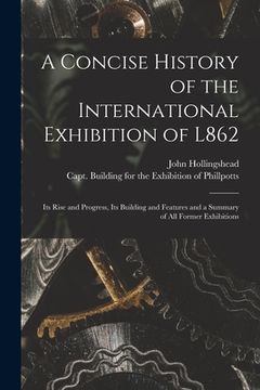 portada A Concise History of the International Exhibition of L862: Its Rise and Progress, Its Building and Features and a Summary of All Former Exhibitions (en Inglés)