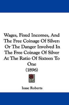 portada wages, fixed incomes, and the free coinage of silver: or the danger involved in the free coinage of silver at the ratio of sixteen to one (1896)