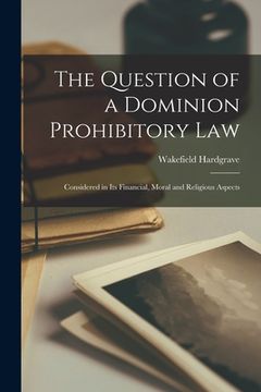 portada The Question of a Dominion Prohibitory Law: Considered in Its Financial, Moral and Religious Aspects (en Inglés)