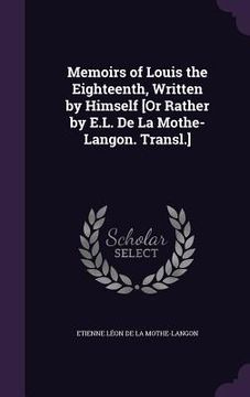 portada Memoirs of Louis the Eighteenth, Written by Himself [Or Rather by E.L. De La Mothe-Langon. Transl.] (en Inglés)