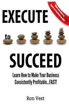 portada Execute to Succeed: Learn How to Make Your Business Consistently Profitability...FAST!