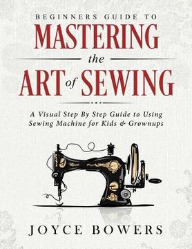 portada Beginners Guide to Mastering the Art of Sewing: A Visual Step By Step Guide to Using Sewing Machine for Kids & Grownups (en Inglés)