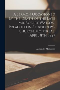 portada A Sermon Occasioned by the Death of the Late Mr. Robert Watson, Preached in St. Andrew's Church, Montreal, April 8th, 1827 [microform]