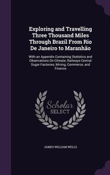 portada Exploring and Travelling Three Thousand Miles Through Brazil From Rio De Janeiro to Maranhão: With an Appendix Containing Statistics and Observations (en Inglés)
