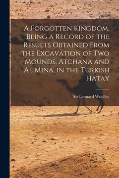 portada A Forgotten Kingdom, Being a Record of the Results Obtained From the Excavation of Two Mounds, Atchana and Al Mina, in the Turkish Hatay (in English)