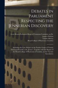 portada Debates in Parliament Respecting the Jennerian Discovery: Including the Late Debate on the Further Grant of Twenty Thousand Pounds to Dr. Jenner; Toge (en Inglés)