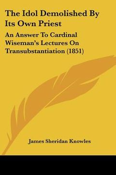 portada the idol demolished by its own priest: an answer to cardinal wiseman's lectures on transubstantiation (1851) (en Inglés)