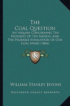 portada the coal question: an inquiry concerning the progress of the nation, and the probable exhaustion of our coal mines (1866) (en Inglés)