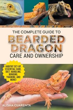 portada The Complete Guide to Bearded Dragon Care and Ownership: Habitat Set-Up, Essential Care Routines, Nutrition and Diet, Handling, Bonding, Training, and (en Inglés)