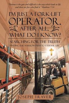 portada I'm Just a Fork-lift Operator. After All, What Do I Know?: Searching for the Truth Finding the narrow path to eternal life (en Inglés)