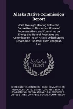 portada Alaska Native Commission Report: Joint Oversight Hearing Before the Committee on Resources, House of Representatives, and Committee on Energy and Natu (in English)