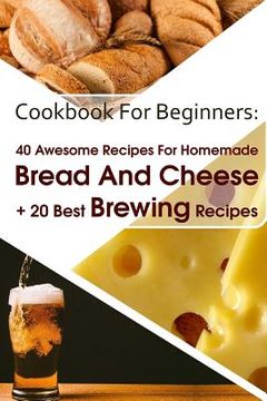 portada Cookbook For Beginners: 40 Awesome Recipes For Homemade Bread And Cheese + 20 Best Brewing Recipes: (Cheese Making Techniques, Bread Baking Te (en Inglés)