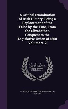 portada A Critical Examination of Irish History; Being a Replacement of the False by the True, From the Elizabethan Conquest to the Legislative Union of 1800 (en Inglés)