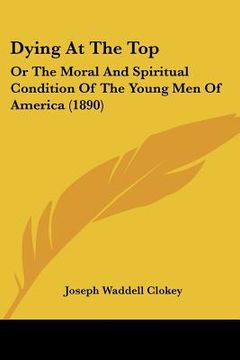 portada dying at the top: or the moral and spiritual condition of the young men of america (1890) (en Inglés)
