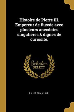 portada Histoire de Pierre III. Empereur de Russie Avec Plusieurs Anecdotes Singulieres & Dignes de Curiosité. (en Francés)