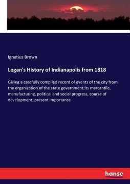 portada Logan's History of Indianapolis from 1818: Giving a carefully compiled record of events of the city from the organization of the state government;its (en Inglés)