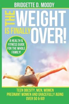 portada The Weight Is Finally Over: A Health & Fitness Guide For The Entire Family, Teen Obesity, Men, Women, Pregnant Women, And Aging Gracefully Over 50 (in English)