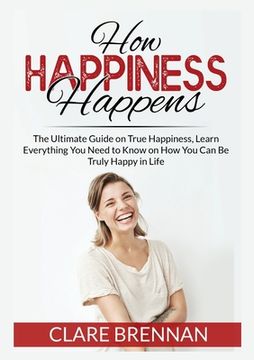 portada How Happiness Happens: The Ultimate Book on True Happiness, Learn Everything You Need to Know on How You Can BeTruly Happy in Life (en Inglés)