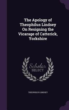 portada The Apology of Theophilus Lindsey On Resigning the Vicarage of Catterick, Yorkshire (en Inglés)