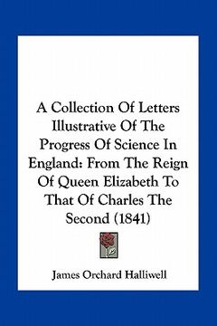 portada a collection of letters illustrative of the progress of science in england: from the reign of queen elizabeth to that of charles the second (1841) (in English)