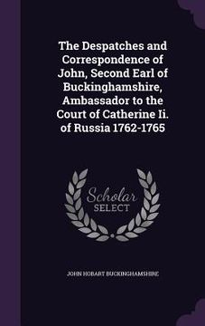 portada The Despatches and Correspondence of John, Second Earl of Buckinghamshire, Ambassador to the Court of Catherine Ii. of Russia 1762-1765