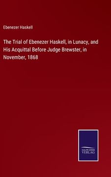portada The Trial of Ebenezer Haskell, in Lunacy, and His Acquittal Before Judge Brewster, in November, 1868 (en Inglés)