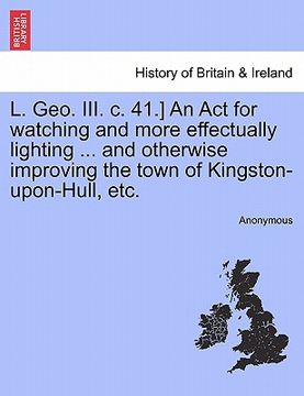portada l. geo. iii. c. 41.] an act for watching and more effectually lighting ... and otherwise improving the town of kingston-upon-hull, etc.