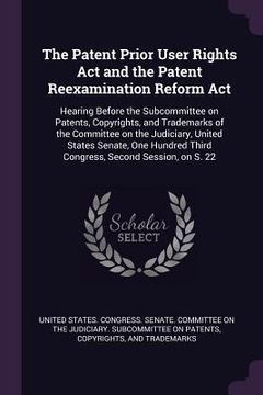 portada The Patent Prior User Rights Act and the Patent Reexamination Reform Act: Hearing Before the Subcommittee on Patents, Copyrights, and Trademarks of th