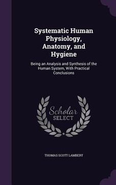 portada Systematic Human Physiology, Anatomy, and Hygiene: Being an Analysis and Synthesis of the Human System, With Practical Conclusions (en Inglés)