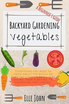 portada Backyard Vegetable Gardening: A Beginners Guide: Everything you Need to Know About the Basics on Planting Vegetables, all Year Round. From Planting to Harvesting and Storing (en Inglés)